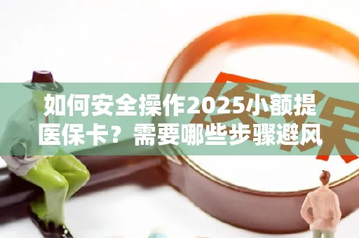 如何安全操作2025小额提医保卡？需要哪些步骤避风险？